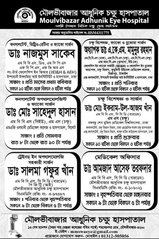 মৌলভীবাজার আধুনিক চক্ষু হাসপাতাল Moulvibazar Adhunik Eye Hospital কনসালটেন্ট, ভিট্রিও-রেটিনা ও ফ্যাকো সার্জন চক্ষু বিশেষজ্ঞ, ফ্যাকো ও গুকোমা সার্জন এম বি বি এস, ডিও, এম সি পি এস এফ সি পি এস, এফ ভি আর এস লং-টার্ম ফেলোশিপ ইন ভিআর (IIEI&H & AEH)কনসালটেন্ট অপথালমোলজিস্ট ও ফ্যাকো সার্জন, (গ্লাসগো, ইউ.কে) ফেলোশিপ ইন ফ্যাকো সার্জারী (IEI&H) ও ফেলোশিপ ইন গ্লুকোমা অধ্যাপক, ট্রেইনড্ ইন অপথালমোলজি, ডাঃ নাজমুস সাকেব অধ্যাপক ডাঃ এ.কে.এম. মামুনুর রহমান ডাঃ মোঃ সাহেদুল হাসান ডাঃ মোঃ ইকরাম-উল-আজম খান ডাঃ সালমা গফুর খান ডাঃ আমজাদ আসেফ তরফদার মৌলভীবাজার আধুনিক চক্ষু হাসপাতাল ১৩ শেখ ম্যানশন (সৈয়দ শাহ্ মোস্তফা কলেজের পশ্চিম পার্শ্বে) শমসেরনগর রোড, মৌলভীবাজার-৩২০০ ই-মেইল : mmswaeye@gmail.com প্রয়োজনে যোগাযোগ করুন- মোবাইল : 01312-505056 Moulvibazar Modern Eye Hospital Moulvibazar Adhunik Eye Hospital Consultant, Vitreo-Retina & Phaco Surgeon Ophthalmologist, Phaco and Gocoma Surgeon MBBS, DO, MCPS FCPS, FVRS Long-Term Fellowship in VR (IIEI&H & AEH) Consultant Ophthalmologist & Phaco Surgeon, (Glasgow, UK) Fellowship in Phaco Surgery (IEI&H ) and Professor of Fellowship in Glaucoma, trained in Ophthalmology, Dr. Nazmus Saqueb is Professor Dr. A.K.M. Mamunur Rahman Dr. Md. Sahedul Hasan Dr. Md. Ikram-ul-Azam Khan Dr. Salma Ghafoor Khan Dr. Amjad Asif Tarafdar Moulvibazar Modern Eye Hospital 13 Sheikh Mansion (West side of Syed Shah Mostafa College) Shamsernagar Road, Moulvibazar-3200 E-mail : mmswaeye@gmail.com If required contact- Mobile : 01312-505056